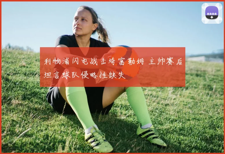 利物浦闪电战击垮富勒姆 主帅赛后坦言球队侵略性缺失