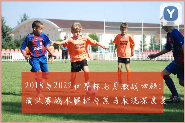 2018与2022世界杯七月激战回顾：淘汰赛战术解析与黑马表现深度复盘