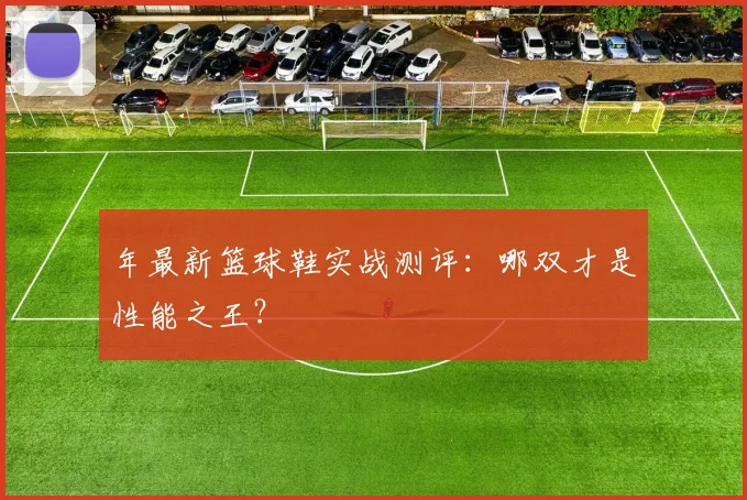 年最新篮球鞋实战测评:哪双才是性能之王?