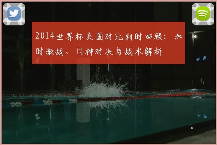 2014世界杯美国对比利时回顾:加时激战、门神对决与战术解析