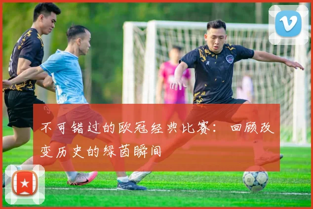 不可错过的欧冠经典比赛：回顾改变历史的绿茵瞬间