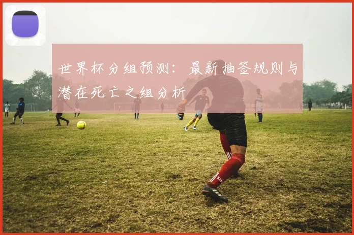 世界杯分组预测：最新抽签规则与潜在死亡之组分析