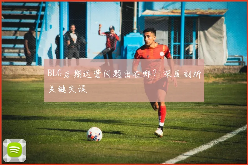 BLG后期运营问题出在哪?深度剖析关键失误