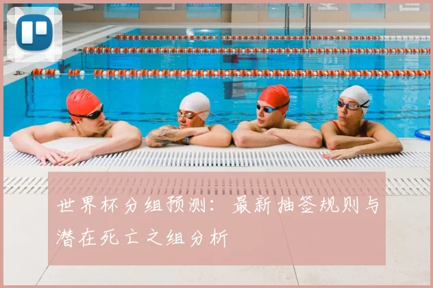 世界杯分组预测：最新抽签规则与潜在死亡之组分析