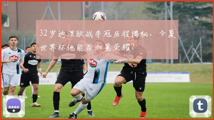32岁迪涅欧战夺冠历程揭秘,今夏世界杯他能否加冕荣耀?