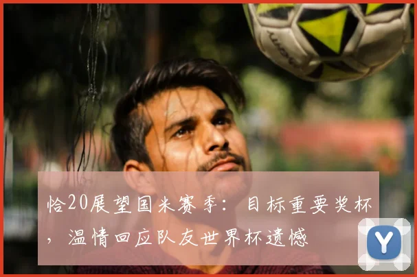 恰20展望国米赛季：目标重要奖杯，温情回应队友世界杯遗憾