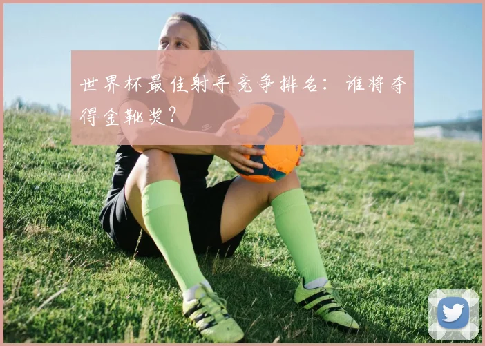 世界杯最佳射手竞争排名：谁将夺得金靴奖？