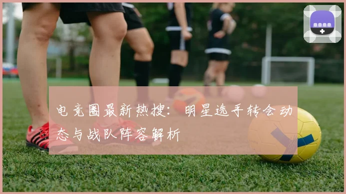 电竞圈最新热搜：明星选手转会动态与战队阵容解析