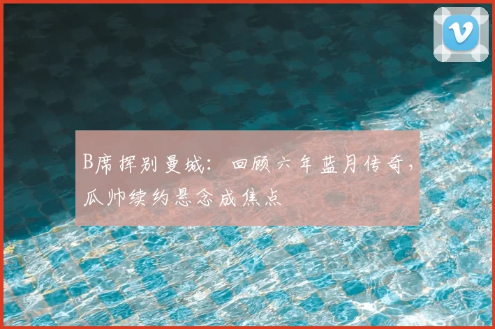 B席挥别曼城：回顾六年蓝月传奇，瓜帅续约悬念成焦点