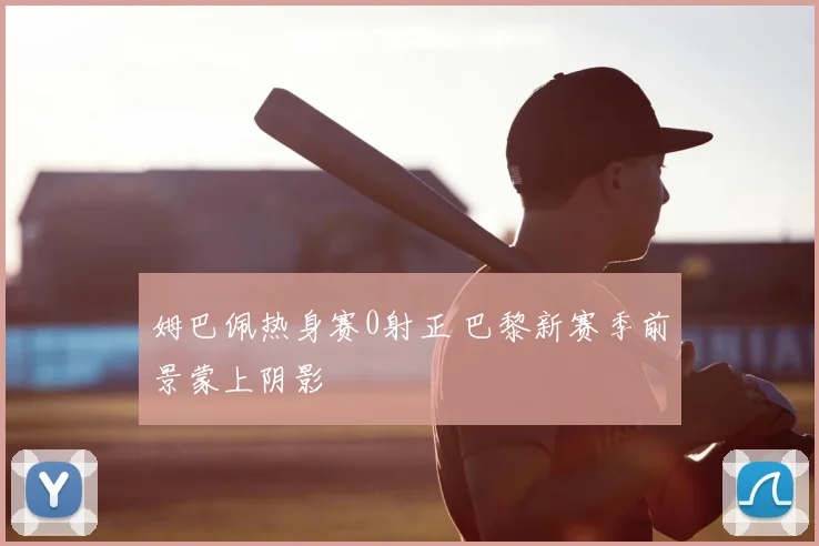 姆巴佩热身赛0射正 巴黎新赛季前景蒙上阴影