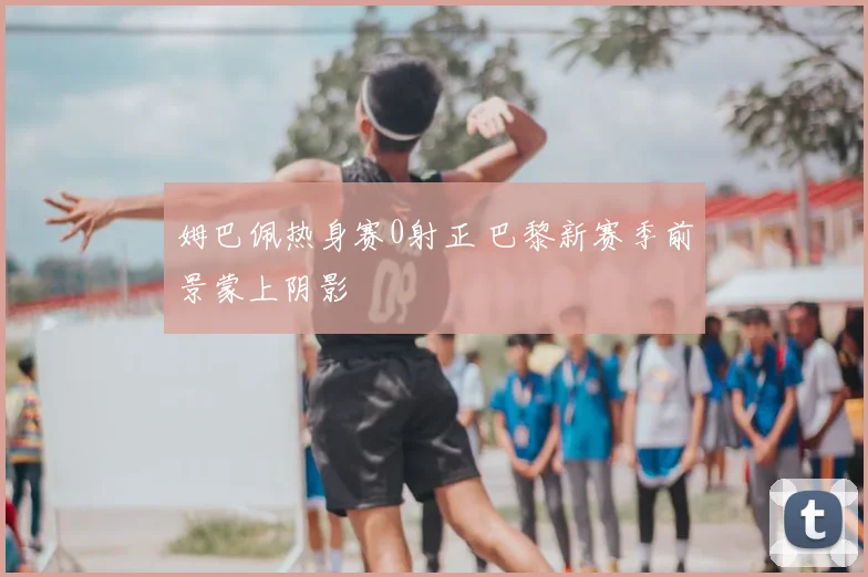 姆巴佩热身赛0射正 巴黎新赛季前景蒙上阴影
