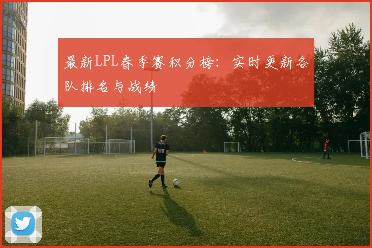 最新LPL春季赛积分榜:实时更新各队排名与战绩