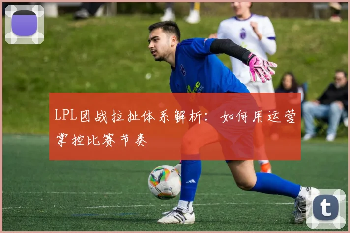 LPL团战拉扯体系解析:如何用运营掌控比赛节奏