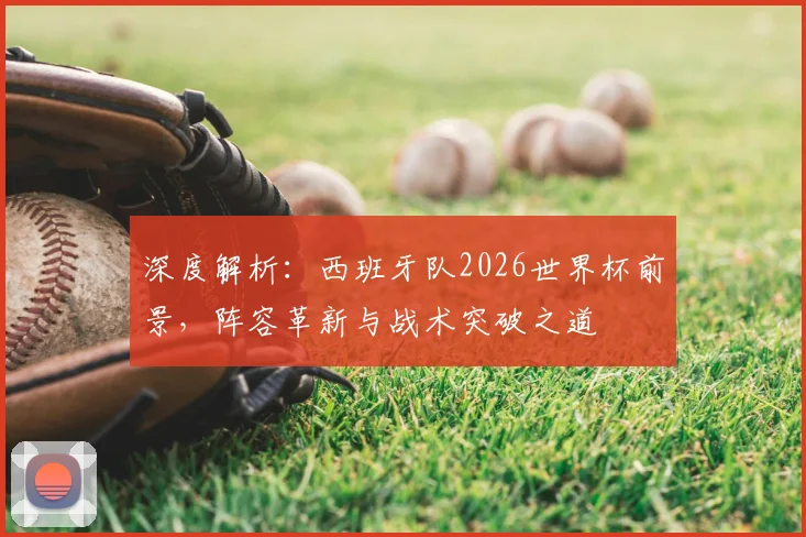 深度解析:西班牙队2026世界杯前景,阵容革新与战术突破之道